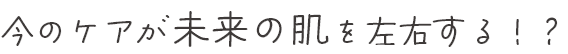 今のケアが未来の肌を左右する！？